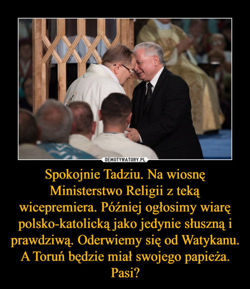 Spokojnie Tadziu. Na wiosnę Ministerstwo Religii z teką wicepremiera. Później ogłosimy wiarę polsko-katolicką jako jedynie słuszną i prawdziwą. Oderwiemy się od Watykanu. A Toruń będzie miał swojego papieża. Pasi?