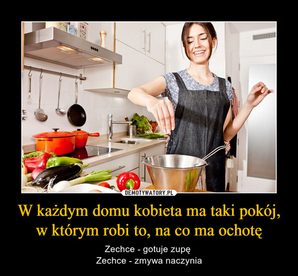 W każdym domu kobieta ma taki pokój, w którym robi to, na co ma ochotę – Zechce - gotuje zupę Zechce - zmywa naczynia 