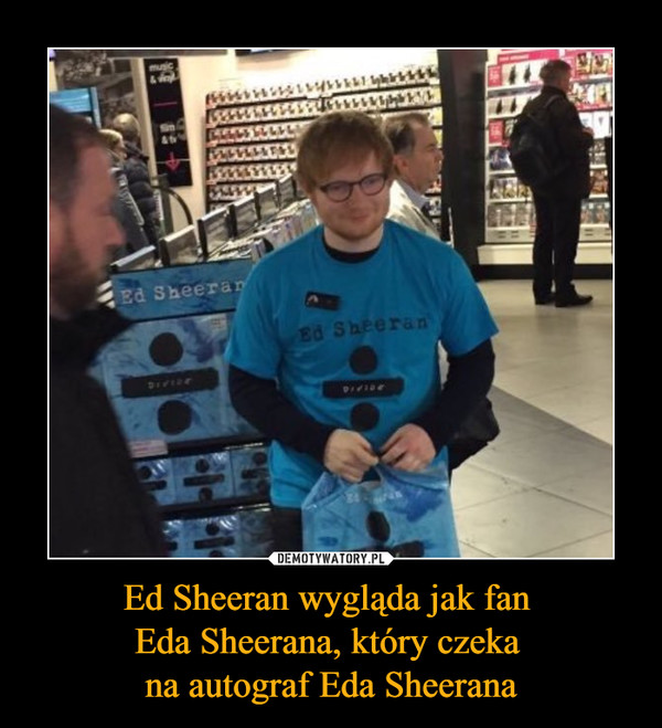 Ed Sheeran wygląda jak fan Eda Sheerana, który czeka na autograf Eda Sheerana –  