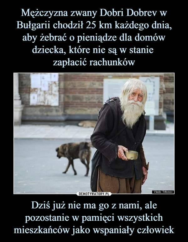 Mężczyzna zwany Dobri Dobrev w Bułgarii chodził 25 km każdego dnia, aby żebrać o pieniądze dla domów dziecka, które nie są w stanie 
zapłacić rachunków Dziś już nie ma go z nami, ale pozostanie w pamięci wszystkich mieszkańców jako wspaniały człowiek