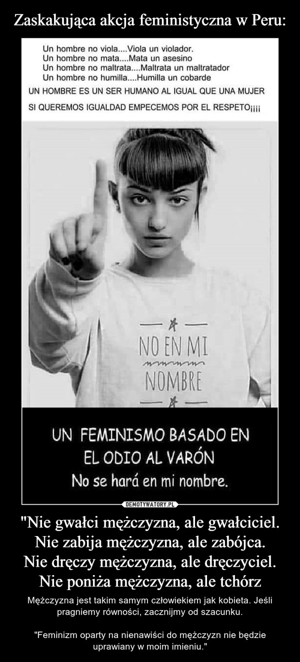 "Nie gwałci mężczyzna, ale gwałciciel.Nie zabija mężczyzna, ale zabójca.Nie dręczy mężczyzna, ale dręczyciel.Nie poniża mężczyzna, ale tchórz – Mężczyzna jest takim samym człowiekiem jak kobieta. Jeśli pragniemy równości, zacznijmy od szacunku."Feminizm oparty na nienawiści do mężczyzn nie będzie uprawiany w moim imieniu." Zaskakująca akcja feministyczna w Peru:Un hombre no viola....Viola un violador.Un hombre no mata... .Mata un asesinoUn hombre no maltrata...Maltrata un maltratadorUn hombre no humilla... .Humilla un cobardeUN HOMBRE ES UN SER HUMANO AL IGUAL QUE UNA MUJERSI QUEREMOS IGUALDAD EMPECEMOS POR EL RESPETOiiNO EN MINOMBREUN FEMINISMO BASADO ENEL ODIO AL VARONNo se hará en mi nombre.