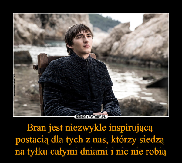Bran jest niezwykle inspirującą postacią dla tych z nas, którzy siedzą na tyłku całymi dniami i nic nie robią –  