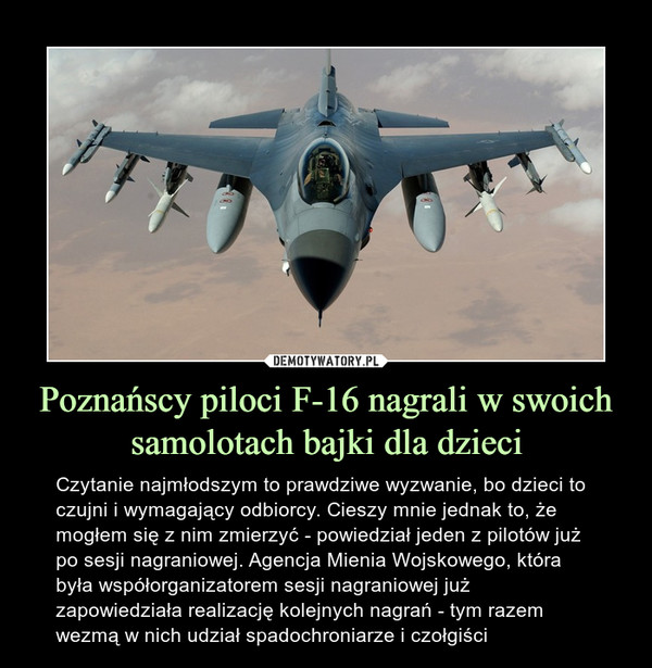 Poznańscy piloci F-16 nagrali w swoich samolotach bajki dla dzieci – Czytanie najmłodszym to prawdziwe wyzwanie, bo dzieci to czujni i wymagający odbiorcy. Cieszy mnie jednak to, że mogłem się z nim zmierzyć - powiedział jeden z pilotów już po sesji nagraniowej. Agencja Mienia Wojskowego, która była współorganizatorem sesji nagraniowej już zapowiedziała realizację kolejnych nagrań - tym razem wezmą w nich udział spadochroniarze i czołgiści 