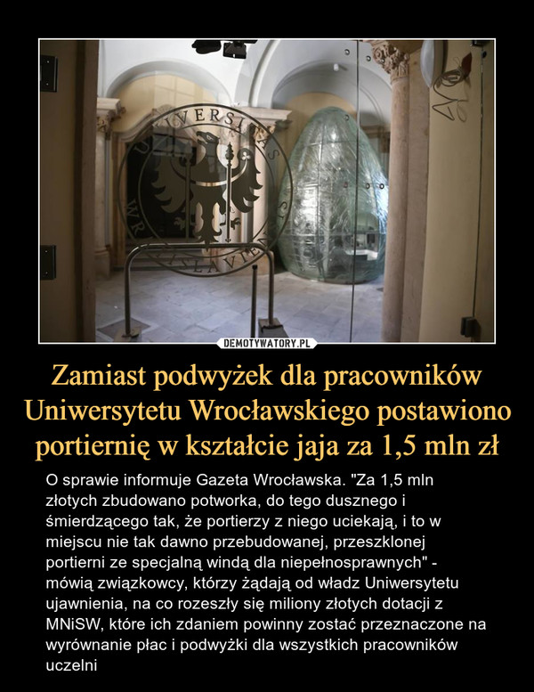 Zamiast podwyżek dla pracowników Uniwersytetu Wrocławskiego postawiono portiernię w kształcie jaja za 1,5 mln zł – O sprawie informuje Gazeta Wrocławska. "Za 1,5 mln złotych zbudowano potworka, do tego dusznego i śmierdzącego tak, że portierzy z niego uciekają, i to w miejscu nie tak dawno przebudowanej, przeszklonej portierni ze specjalną windą dla niepełnosprawnych" - mówią związkowcy, którzy żądają od władz Uniwersytetu ujawnienia, na co rozeszły się miliony złotych dotacji z MNiSW, które ich zdaniem powinny zostać przeznaczone na wyrównanie płac i podwyżki dla wszystkich pracowników uczelni 