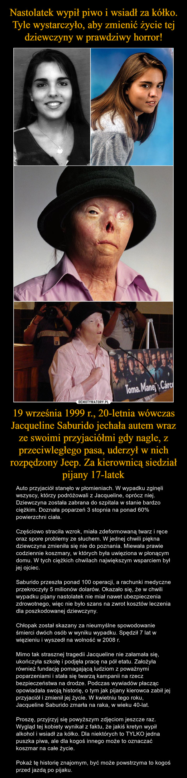 19 września 1999 r., 20-letnia wówczas Jacqueline Saburido jechała autem wraz ze swoimi przyjaciółmi gdy nagle, z przeciwległego pasa, uderzył w nich rozpędzony Jeep. Za kierownicą siedział pijany 17-latek – Auto przyjaciół stanęło w płomieniach. W wypadku zginęli wszyscy, którzy podróżowali z Jacqueline, oprócz niej. Dziewczyna została zabrana do szpitala w stanie bardzo ciężkim. Doznała poparzeń 3 stopnia na ponad 60% powierzchni ciała.Częściowo straciła wzrok, miała zdeformowaną twarz i ręce oraz spore problemy ze słuchem. W jednej chwili piękna dziewczyna zmieniła się nie do poznania. Miewała prawie codziennie koszmary, w których była uwięziona w płonącym domu. W tych ciężkich chwilach największym wsparciem był jej ojciec.Saburido przeszła ponad 100 operacji, a rachunki medyczne przekroczyły 5 milionów dolarów. Okazało się, że w chwili wypadku pijany nastolatek nie miał nawet ubezpieczenia zdrowotnego, więc nie było szans na zwrot kosztów leczenia dla poszkodowanej dziewczyny.Chłopak został skazany za nieumyślne spowodowanie śmierci dwóch osób w wyniku wypadku. Spędził 7 lat w więzieniu i wyszedł na wolność w 2008 r.Mimo tak strasznej tragedii Jacqueline nie załamała się, ukończyła szkołę i podjęła pracę na pół etatu. Założyła również fundację pomagającą ludziom z poważnymi poparzeniami i stała się twarzą kampanii na rzecz bezpieczeństwa na drodze. Podczas wywiadów płacząc opowiadała swoją historię, o tym jak pijany kierowca zabił jej przyjaciół i zmienił jej życie. W kwietniu tego roku, Jacqueline Saburido zmarła na raka, w wieku 40-lat.Proszę, przyjrzyj się powyższym zdjęciom jeszcze raz. Wygląd tej kobiety wynikał z faktu, że jakiś kretyn wypił alkohol i wsiadł za kółko. Dla niektórych to TYLKO jedna puszka piwa, ale dla kogoś innego może to oznaczać koszmar na całe życie.Pokaż tę historię znajomym, być może powstrzyma to kogoś przed jazdą po pijaku. 