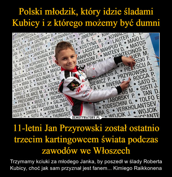 11-letni Jan Przyrowski został ostatnio trzecim kartingowcem świata podczas zawodów we Włoszech – Trzymamy kciuki za młodego Janka, by poszedł w ślady Roberta Kubicy, choć jak sam przyznał jest fanem... Kimiego Raikkonena 