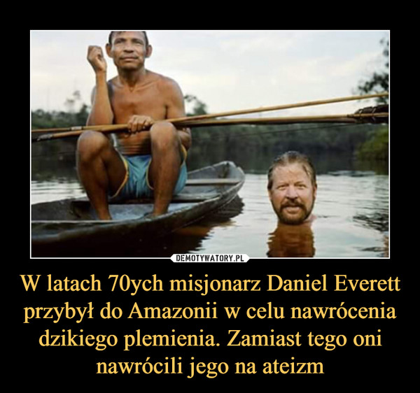 W latach 70ych misjonarz Daniel Everett przybył do Amazonii w celu nawrócenia dzikiego plemienia. Zamiast tego oni nawrócili jego na ateizm –  