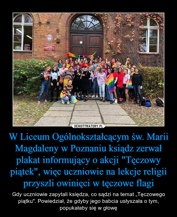W Liceum Ogólnokształcącym św. Marii Magdaleny w Poznaniu ksiądz zerwał plakat informujący o akcji "Tęczowy piątek", więc uczniowie na lekcje religii przyszli owinięci w tęczowe flagi