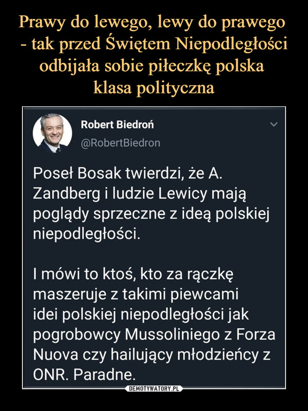  –  Robert Biedroń@RobertBiedronPoseł Bosak twierdzi, że A.Zandberg i ludzie Lewicy mająpoglądy sprzeczne z ideą polskiejniepodległości.I mówi to ktoś, kto za rączkęmaszeruje z takimi piewcamiidei polskiej niepodległości jakpogrobowcy Mussoliniego z ForzaNuova czy hailujący młodzieńcy zONR. Paradne.