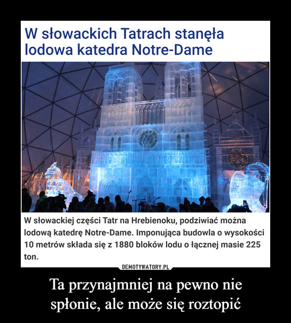 Ta przynajmniej na pewno niespłonie, ale może się roztopić –  W słowackich Tatrach stanęła lodowa katedra Notre-DameJustyna Lasota-KrawczykWczoraj, 22 listopada (11:37)W słowackiej części Tatr na Hrebienoku, podziwiać można lodową katedrę Notre-Dame. Imponująca budowla o wysokości 10 metrów składa się z 1880 bloków lodu o łącznej masie 225 ton.
