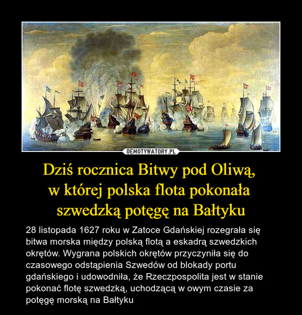 Dziś rocznica Bitwy pod Oliwą, w której polska flota pokonała szwedzką potęgę na Bałtyku – 28 listopada 1627 roku w Zatoce Gdańskiej rozegrała się bitwa morska między polską flotą a eskadrą szwedzkich okrętów. Wygrana polskich okrętów przyczyniła się do czasowego odstąpienia Szwedów od blokady portu gdańskiego i udowodniła, że Rzeczpospolita jest w stanie pokonać flotę szwedzką, uchodzącą w owym czasie za potęgę morską na Bałtyku 
