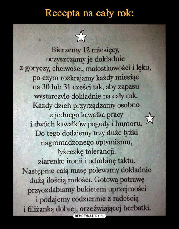  –  Bierzemy 12 miesięcy, oczyszczamy je dokładnie z goryczy, chciwości, małostkowości i lęku, po czym rozkrajamy każdy miesiąc na 30 lub 31 części tak, aby zapasu wystarczyło dokładnie na cały rok. Każdy dzień przyrządzamy osobno z jednego kawałka pracy i dwóch kawałków pogody i humoru. Do tego dodajemy trzy duże łyżki nagromadzonego optymizmu, łyżeczkę tolerancji, ziarenko ironii i odrobinę taktu. Następnie całą masę polewamy dokładnie dużą ilością miłości. Gotową potrawę przyozdabiamy bukietem uprzejmości i podajemy codziennie z radością i filiżanką dobrej, orzeźwiającej herbatki.