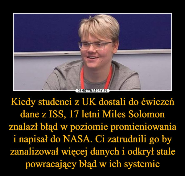 Kiedy studenci z UK dostali do ćwiczeń dane z ISS, 17 letni Miles Solomon znalazł błąd w poziomie promieniowania i napisał do NASA. Ci zatrudnili go by zanalizował więcej danych i odkrył stale powracający błąd w ich systemie