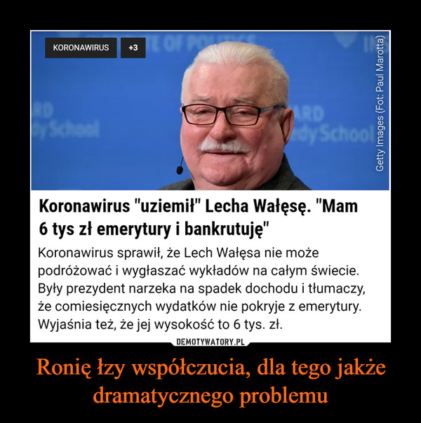Ronię łzy współczucia, dla tego jakże dramatycznego problemu –  E OF POKORONAWIRUS+3SchoolARDVdy SchoolKoronawirus "uziemił" Lecha Wałęsę. "Mam6 tys zł emerytury i bankrutuję"Koronawirus sprawił, że Lech Wałęsa nie możepodróżować i wygłaszać wykładów na całym świecie.Były prezydent narzeka na spadek dochodu i tłumaczy,że comiesięcznych wydatków nie pokryje z emerytury.Wyjaśnia też, że jej wysokość to 6 tys. zł.DEMOTYWATORY.PLCóż, zawsze przecież można udać się dokolekturyGetty Images (Fot: Paul Marotta)
