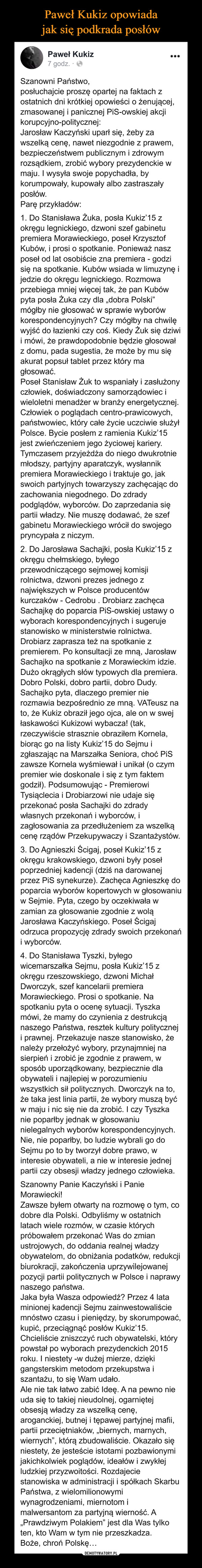  –  Paweł Kukiz opowiada jak siępodkrada posłówPaweł Kukiz...7 godz. · OSzanowni Państwo,posłuchajcie proszę opartej na faktach zostatnich dni krótkiej opowieści o żenującej,zmasowanej i panicznej PiS-owskiej akcjikorupcyjno-politycznej:Jarosław Kaczyński uparł się, żeby zawszelką cenę, nawet niezgodnie z prawem,bezpieczeństwem publicznym i zdrowymrozsądkiem, zrobić wybory prezydenckie wmaju. I wysyła swoje popychadła, bykorumpowały, kupowały albo zastraszałyposłów.Parę przykładów:1. Do Stanisława Żuka, posła Kukiz'15 zokręgu legnickiego, dzwoni szef gabinetupremiera Morawieckiego, poseł KrzysztofKubów, i prosi o spotkanie. Ponieważ naszposeł od lat osobiście zna premiera - godzisię na spotkanie. Kubów wsiada w limuzynę ijedzie do okręgu legnickiego. Rozmowaprzebiega mniej więcej tak, że pan Kubówpyta posła Żuka czy dla „dobra Polski"mógłby nie głosować w sprawie wyborówkorespondencyjnych? Czy mógłby na chwilęwyjść do łazienki czy coś. Kiedy Żuk się dziwii mówi, że prawdopodobnie będzie głosowałz domu, pada sugestia, że może by mu sięakurat popsuł tablet przez który magłosować.Poseł Stanisław Żuk to wspaniały i zasłużonyczłowiek, doświadczony samorządowiec iwieloletni menadżer w branży energetycznej.Człowiek o poglądach centro-prawicowych,państwowiec, który całe życie uczciwie służyłPolsce. Bycie posłem z ramienia Kukiz'15jest zwieńczeniem jego życiowej kariery.Tymczasem przyjeżdża do niego dwukrotniemłodszy, partyjny aparatczyk, wysłannikpremiera Morawieckiego i traktuje go, jakswoich partyjnych towarzyszy zachęcając dozachowania niegodnego. Do zdradypodglądów, wyborców. Do zaprzedania siępartii władzy. Nie muszę dodawać, że szefgabinetu Morawieckiego wrócił do swojegopryncypała z niczym.2. Do Jarosława Sachajki, posła Kukiz'15 zokręgu chełmskiego, byłegoprzewodniczącego sejmowej komisjirolnictwa, dzwoni prezes jednego znajwiększych w Polsce producentówkurczaków - Cedrobu . Drobiarz zachęcaSachajkę do poparcia PiS-owskiej ustawy owyborach korespondencyjnych i sugerujestanowisko w ministerstwie rolnictwa.Drobiarz zaprasza też na spotkanie zpremierem. Po konsultacji ze mną, JarosławSachajko na spotkanie z Morawieckim idzie.Dużo okrągłych słów typowych dla premiera.Dobro Polski, dobro partii, dobro Dudy.Sachajko pyta, dlaczego premier nierozmawia bezpośrednio ze mną. VATeusz nato, że Kukiz obraził jego ojca, ale on w swejłaskawości Kukizowi wybacza! (tak,rzeczywiście strasznie obraziłem Kornela,biorąc go na listy Kukiz'15 do Sejmu izgłaszając na Marszałka Seniora, choć PiSzawsze Kornela wyśmiewał i unikał (o czympremier wie doskonale i się z tym faktemgodził). Podsumowując - PremierowiTysiąclecia i Drobiarzowi nie udaje sięprzekonać posła Sachajki do zdradywłasnych przekonań i wyborców, izagłosowania za przedłużeniem za wszelkącenę rządów Przekupywaczy i Szantażystów.3. Do Agnieszki Ścigaj, poseł Kukiz'15 zokręgu krakowskiego, dzwoni były posełpoprzedniej kadencji (dziś na darowanejprzez PiS synekurze). Zachęca Agnieszkę dopoparcia wyborów kopertowych w głosowaniuw Sejmie. Pyta, czego by oczekiwałazamian za głosowanie zgodnie z woląJarosława Kaczyńskiego. Poseł Ścigajodrzuca propozycję zdrady swoich przekonańi wyborców.4. Do Stanisława Tyszki, byłegowicemarszałka Sejmu, posła Kukiz'15 zokręgu rzeszowskiego, dzwoni MichałDworczyk, szef kancelarii premieraMorawieckiego. Prosi o spotkanie. Naspotkaniu pyta o ocenę sytuacji. Tyszkamówi, że mamy do czynienia z destrukcjąnaszego Państwa, resztek kultury polityczneji prawnej. Przekazuje nasze stanowisko, żenależy przełożyć wybory, przynajmniej nasierpień i zrobić je zgodnie z prawem, wsposób uporządkowany, bezpiecznie dlaobywateli i najlepiej w porozumieniuwszystkich sił politycznych. Dworczyk na to,że taka jest linia partii, że wybory muszą byćw maju i nic się nie da zrobić. I czy Tyszkanie poparłby jednak w głosowaniunielegalnych wyborów korespondencyjnych.Nie, nie poparłby, bo ludzie wybrali go doSejmu po to by tworzył dobre prawo, winteresie obywateli, a nie w interesie jednejpartii czy obsesji władzy jednego człowieka.Szanowny Panie Kaczyński i PanieMorawiecki!Zawsze byłem otwarty na rozmowę o tym, codobre dla Polski. Odbyliśmy w ostatnichlatach wiele rozmów, w czasie którychpróbowałem przekonać Was do zmianustrojowych, do oddania realnej władzyobywatelom, do obniżania podatków, redukcjibiurokracji, zakończenia uprzywilejowanejpozycji partii politycznych w Polsce i naprawynaszego państwa.Jaka była Wasza odpowiedź? Przez 4 lataminionej kadencji Sejmu zainwestowaliściemnóstwo czasu i pieniędzy, by skorumpować,kupić, przeciągnąć posłów Kukiz'15.Chcieliście zniszczyć ruch obywatelski, którypowstał po wyborach prezydenckich 2015roku. I niestety -w dużej mierze, dziękigangsterskim metodom przekupstwa iszantażu, to się Wam udało.Ale nie tak łatwo zabić Ideę. A na pewno nieuda się to takiej nieudolnej, ogarniętejobsesją władzy za wszelką cenę,aroganckiej, butnej i tępawej partyjnej mafii,partii przeciętniaków, „biernych, marnych,wiernych", którą zbudowaliście. Okazało sięniestety, że jesteście istotami pozbawionymijakichkolwiek poglądów, ideałów i zwykłejludzkiej przyzwoitości. Rozdajeciestanowiska w administracji i spółkach SkarbuPaństwa, z wielomilionowymiwynagrodzeniami, miernotom imalwersantom za partyjną wierność. A„Prawdziwym Polakiem" jest dla Was tylkoten, kto Wam w tym nie przeszkadza.Boże, chroń Polskę...