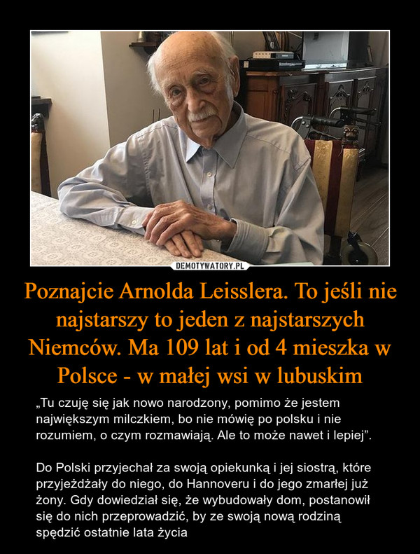 Poznajcie Arnolda Leisslera. To jeśli nie najstarszy to jeden z najstarszych Niemców. Ma 109 lat i od 4 mieszka w Polsce - w małej wsi w lubuskim – „Tu czuję się jak nowo narodzony, pomimo że jestem największym milczkiem, bo nie mówię po polsku i nie rozumiem, o czym rozmawiają. Ale to może nawet i lepiej”.Do Polski przyjechał za swoją opiekunką i jej siostrą, które przyjeżdżały do niego, do Hannoveru i do jego zmarłej już żony. Gdy dowiedział się, że wybudowały dom, postanowił się do nich przeprowadzić, by ze swoją nową rodziną spędzić ostatnie lata życia 