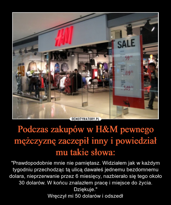 Podczas zakupów w H&M pewnego mężczyznę zaczepił inny i powiedział mu takie słowa: – "Prawdopodobnie mnie nie pamiętasz. Widziałem jak w każdym tygodniu przechodząc tą ulicą dawałeś jednemu bezdomnemu dolara, nieprzerwanie przez 6 miesięcy, nazbierało się tego około 30 dolarów. W końcu znalazłem pracę i miejsce do życia. Dziękuje."Wręczył mi 50 dolarów i odszedł 