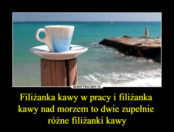 Filiżanka kawy w pracy i filiżanka kawy nad morzem to dwie zupełnie różne filiżanki kawy –  
