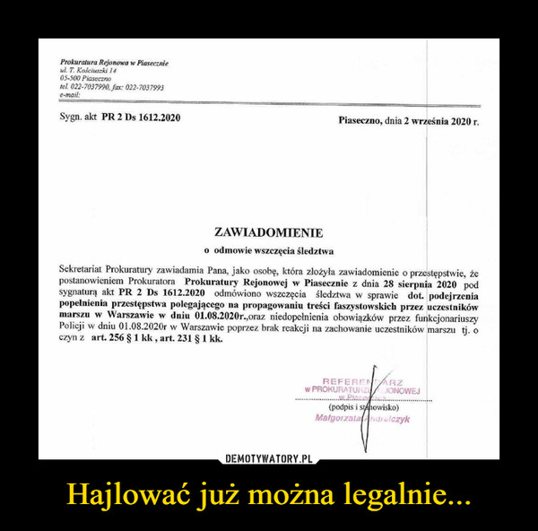 Hajlować już można legalnie... –  Prokuratura Rejonowa w Piasecznieul. T. Kościuszki 1405-500 Piasecznolei 022-7037990, Jax: 022-7037993e-mail:Sygn. akt PR 2 Ds 1612.2020Piaseczno, dnia 2 września 2020 r.ZAWIADOMIENIEo odmowie wszczęcia śledztwaSekretariat Prokuratury zawiadamia Pana, jako osobę, która złożyła zawiadomienie o przestępstwie, żepostanowieniem Prokuratora Prokuratury Rejonowej w Piasecznic z dnia 28 sierpnia 2020 podsygnaturą akt PR 2 Ds 1612.2020 odmówiono wszczęcia śledztwa w sprawie dot podejrzeniapopełnienia przestępstwa polegającego na propagowaniu treści faszystowskich przez uczestnikówmarszu w Warszawie w dniu 01.08.2020r.,oraz niedopełnienia obowiązków przez funkcjonariuszyPolicji w dniu 01.08.2020r w Warszawie poprzez brak reakcji na zachowanie uczestników marszu tj. oczyn z art. 256 § 1 kk, art. 231 § 1 kk.