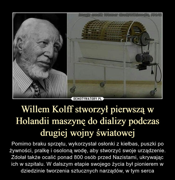 Willem Kolff stworzył pierwszą w Holandii maszynę do dializy podczas drugiej wojny światowej – Pomimo braku sprzętu, wykorzystał osłonki z kiełbas, puszki po żywności, pralkę i osoloną wodę, aby stworzyć swoje urządzenie. Zdołał także ocalić ponad 800 osób przed Nazistami, ukrywając ich w szpitalu. W dalszym etapie swojego życia był pionierem w dziedzinie tworzenia sztucznych narządów, w tym serca 