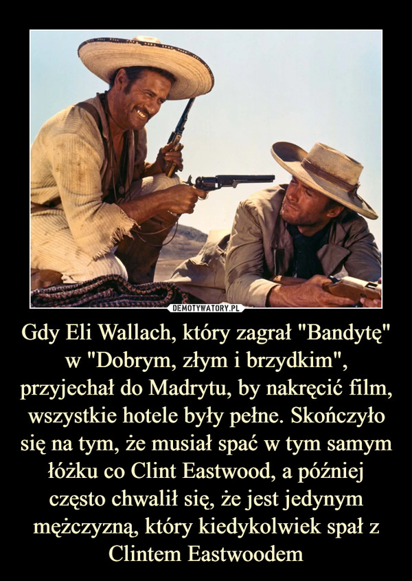 Gdy Eli Wallach, który zagrał "Bandytę" w "Dobrym, złym i brzydkim", przyjechał do Madrytu, by nakręcić film, wszystkie hotele były pełne. Skończyło się na tym, że musiał spać w tym samym łóżku co Clint Eastwood, a później często chwalił się, że jest jedynym mężczyzną, który kiedykolwiek spał z Clintem Eastwoodem –  