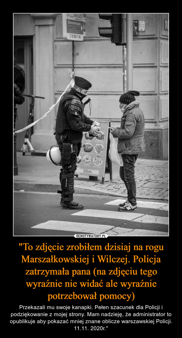 "To zdjęcie zrobiłem dzisiaj na rogu Marszałkowskiej i Wilczej. Policja zatrzymała pana (na zdjęciu tego wyraźnie nie widać ale wyraźnie potrzebował pomocy) – Przekazali mu swoje kanapki. Pełen szacunek dla Policji i podziękowanie z mojej strony. Mam nadzieję, że administrator to opublikuje aby pokazać mniej znane oblicze warszawskiej Policji. 11.11. 2020r." 