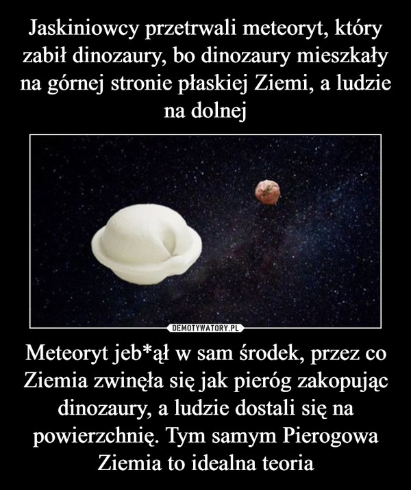 Meteoryt jeb*ął w sam środek, przez co Ziemia zwinęła się jak pieróg zakopując dinozaury, a ludzie dostali się na powierzchnię. Tym samym Pierogowa Ziemia to idealna teoria –  