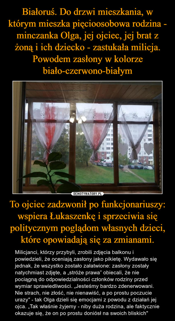 To ojciec zadzwonił po funkcjonariuszy: wspiera Łukaszenkę i sprzeciwia się politycznym poglądom własnych dzieci, które opowiadają się za zmianami. – Milicjanci, którzy przybyli, zrobili zdjęcia balkonu i powiedzieli, że oceniają zasłony jako pikietę. Wydawało się jednak, że wszystko zostało załatwione: zasłony zostały natychmiast zdjęte, a „stróże prawa” obiecali, że nie pociągną do odpowiedzialności członków rodziny przed wymiar sprawiedliwości. „Jesteśmy bardzo zdenerwowani. Nie strach, nie złość, nie nienawiść, a po prostu poczucie urazy" - tak Olga dzieli się emocjami z powodu z działań jej ojca. „Tak właśnie żyjemy - niby duża rodzina, ale faktycznie okazuje się, że on po prostu doniósł na swoich bliskich" 