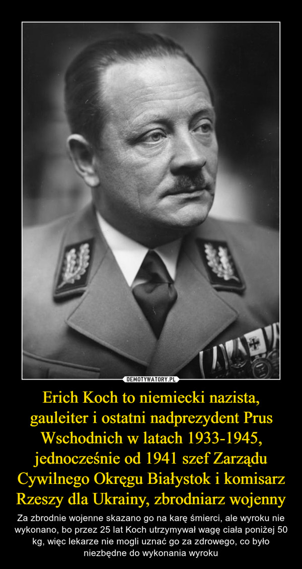Erich Koch to niemiecki nazista, gauleiter i ostatni nadprezydent Prus Wschodnich w latach 1933-1945, jednocześnie od 1941 szef Zarządu Cywilnego Okręgu Białystok i komisarz Rzeszy dla Ukrainy, zbrodniarz wojenny