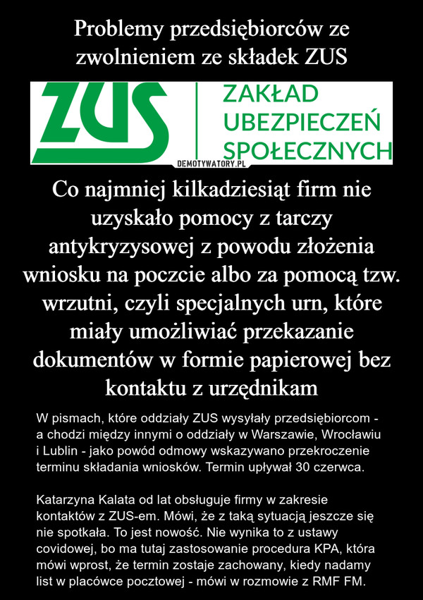 Co najmniej kilkadziesiąt firm nie uzyskało pomocy z tarczy antykryzysowej z powodu złożenia wniosku na poczcie albo za pomocą tzw. wrzutni, czyli specjalnych urn, które miały umożliwiać przekazanie dokumentów w formie papierowej bez kontaktu z urzędnikam – W pismach, które oddziały ZUS wysyłały przedsiębiorcom - a chodzi między innymi o oddziały w Warszawie, Wrocławiu i Lublin - jako powód odmowy wskazywano przekroczenie terminu składania wniosków. Termin upływał 30 czerwca.Katarzyna Kalata od lat obsługuje firmy w zakresie kontaktów z ZUS-em. Mówi, że z taką sytuacją jeszcze się nie spotkała. To jest nowość. Nie wynika to z ustawy covidowej, bo ma tutaj zastosowanie procedura KPA, która mówi wprost, że termin zostaje zachowany, kiedy nadamy list w placówce pocztowej - mówi w rozmowie z RMF FM. 