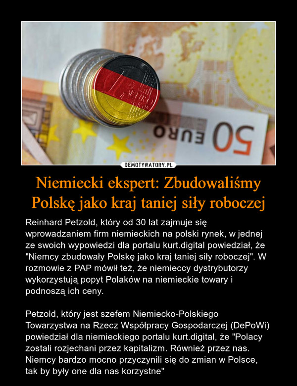 Niemiecki ekspert: Zbudowaliśmy Polskę jako kraj taniej siły roboczej – Reinhard Petzold, który od 30 lat zajmuje się wprowadzaniem firm niemieckich na polski rynek, w jednej ze swoich wypowiedzi dla portalu kurt.digital powiedział, że "Niemcy zbudowały Polskę jako kraj taniej siły roboczej". W rozmowie z PAP mówił też, że niemieccy dystrybutorzy wykorzystują popyt Polaków na niemieckie towary i podnoszą ich ceny.Petzold, który jest szefem Niemiecko-Polskiego Towarzystwa na Rzecz Współpracy Gospodarczej (DePoWi) powiedział dla niemieckiego portalu kurt.digital, że "Polacy zostali rozjechani przez kapitalizm. Również przez nas. Niemcy bardzo mocno przyczynili się do zmian w Polsce, tak by były one dla nas korzystne" 