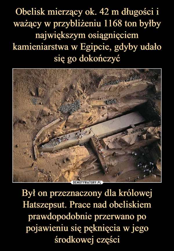 Był on przeznaczony dla królowej Hatszepsut. Prace nad obeliskiem prawdopodobnie przerwano po pojawieniu się pęknięcia w jego środkowej części –  