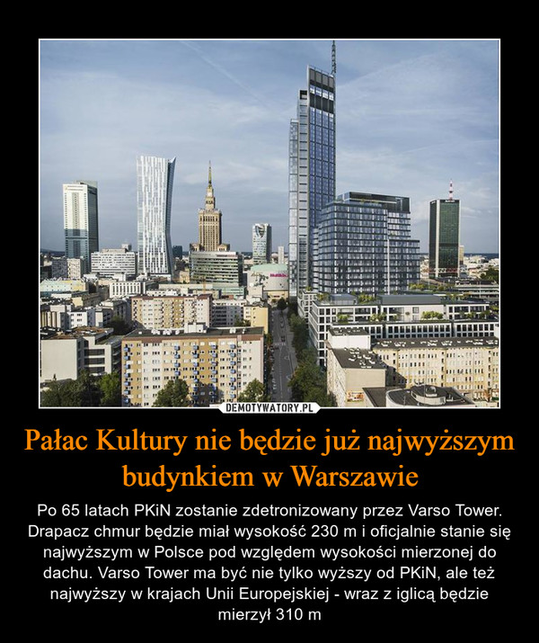 Pałac Kultury nie będzie już najwyższym budynkiem w Warszawie – Po 65 latach PKiN zostanie zdetronizowany przez Varso Tower. Drapacz chmur będzie miał wysokość 230 m i oficjalnie stanie się najwyższym w Polsce pod względem wysokości mierzonej do dachu. Varso Tower ma być nie tylko wyższy od PKiN, ale też najwyższy w krajach Unii Europejskiej - wraz z iglicą będzie mierzył 310 m 