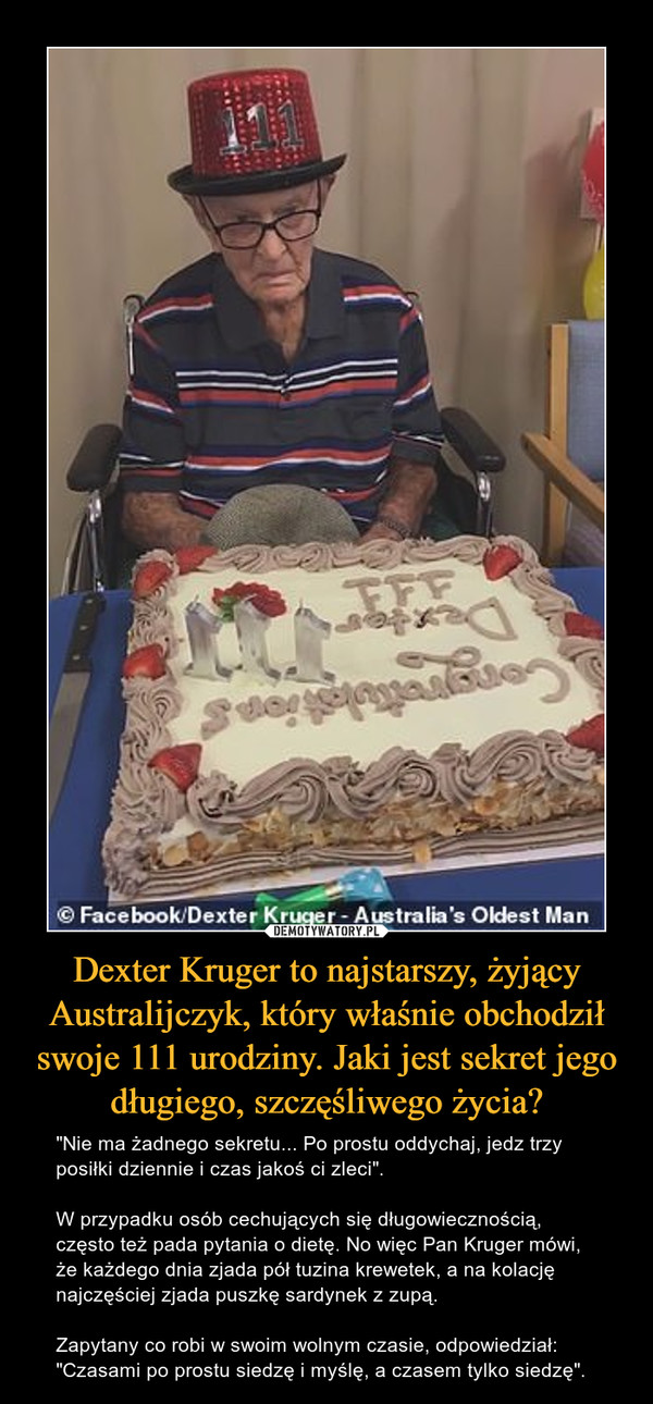 Dexter Kruger to najstarszy, żyjący Australijczyk, który właśnie obchodził swoje 111 urodziny. Jaki jest sekret jego długiego, szczęśliwego życia? – "Nie ma żadnego sekretu... Po prostu oddychaj, jedz trzy posiłki dziennie i czas jakoś ci zleci". W przypadku osób cechujących się długowiecznością, często też pada pytania o dietę. No więc Pan Kruger mówi, że każdego dnia zjada pół tuzina krewetek, a na kolację najczęściej zjada puszkę sardynek z zupą. Zapytany co robi w swoim wolnym czasie, odpowiedział:"Czasami po prostu siedzę i myślę, a czasem tylko siedzę". 