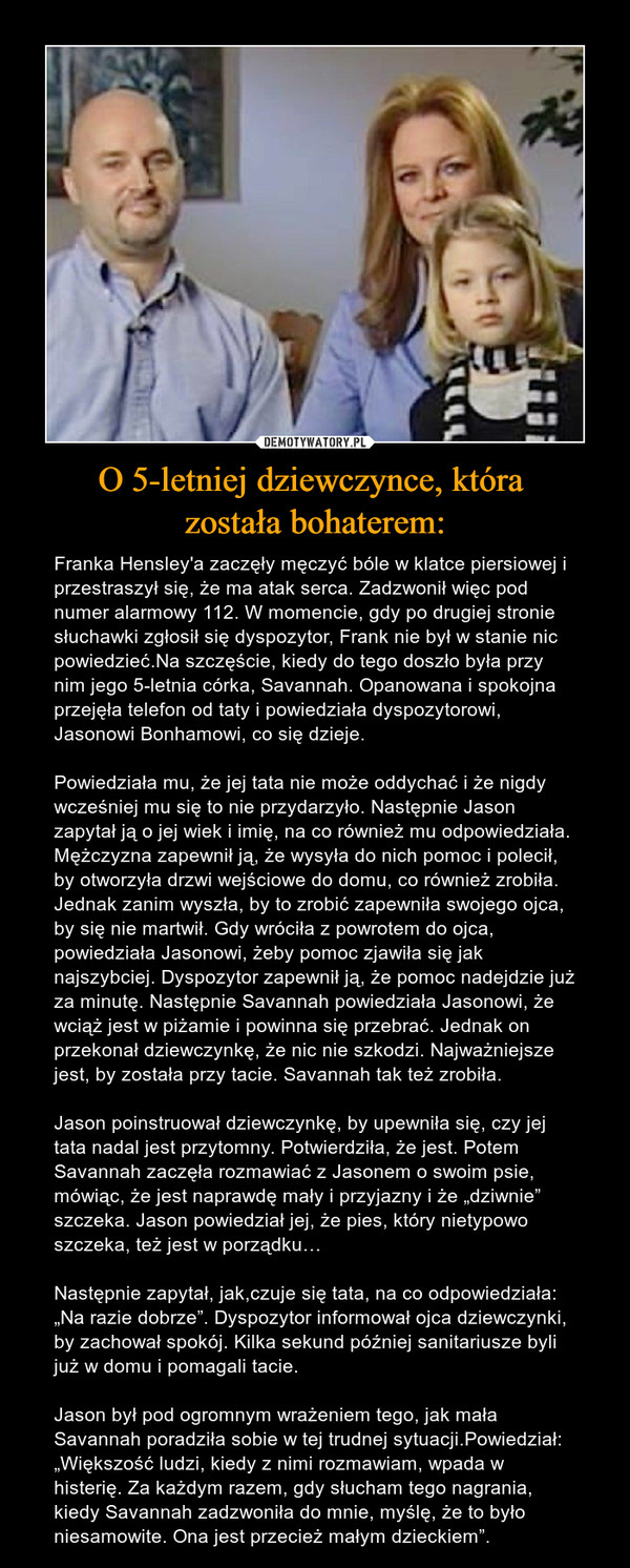 O 5-letniej dziewczynce, która została bohaterem: – Franka Hensley'a zaczęły męczyć bóle w klatce piersiowej i przestraszył się, że ma atak serca. Zadzwonił więc pod numer alarmowy 112. W momencie, gdy po drugiej stronie słuchawki zgłosił się dyspozytor, Frank nie był w stanie nic powiedzieć.Na szczęście, kiedy do tego doszło była przy nim jego 5-letnia córka, Savannah. Opanowana i spokojna przejęła telefon od taty i powiedziała dyspozytorowi, Jasonowi Bonhamowi, co się dzieje.Powiedziała mu, że jej tata nie może oddychać i że nigdy wcześniej mu się to nie przydarzyło. Następnie Jason zapytał ją o jej wiek i imię, na co również mu odpowiedziała. Mężczyzna zapewnił ją, że wysyła do nich pomoc i polecił, by otworzyła drzwi wejściowe do domu, co również zrobiła. Jednak zanim wyszła, by to zrobić zapewniła swojego ojca, by się nie martwił. Gdy wróciła z powrotem do ojca, powiedziała Jasonowi, żeby pomoc zjawiła się jak najszybciej. Dyspozytor zapewnił ją, że pomoc nadejdzie już za minutę. Następnie Savannah powiedziała Jasonowi, że wciąż jest w piżamie i powinna się przebrać. Jednak on przekonał dziewczynkę, że nic nie szkodzi. Najważniejsze jest, by została przy tacie. Savannah tak też zrobiła.Jason poinstruował dziewczynkę, by upewniła się, czy jej tata nadal jest przytomny. Potwierdziła, że jest. Potem Savannah zaczęła rozmawiać z Jasonem o swoim psie, mówiąc, że jest naprawdę mały i przyjazny i że „dziwnie” szczeka. Jason powiedział jej, że pies, który nietypowo szczeka, też jest w porządku… Następnie zapytał, jak,czuje się tata, na co odpowiedziała: „Na razie dobrze”. Dyspozytor informował ojca dziewczynki, by zachował spokój. Kilka sekund później sanitariusze byli już w domu i pomagali tacie.Jason był pod ogromnym wrażeniem tego, jak mała Savannah poradziła sobie w tej trudnej sytuacji.Powiedział: „Większość ludzi, kiedy z nimi rozmawiam, wpada w histerię. Za każdym razem, gdy słucham tego nagrania, kiedy Savannah zadzwoniła do mnie, myślę, że to było niesamowite. Ona jest przecież małym dzieckiem”. 