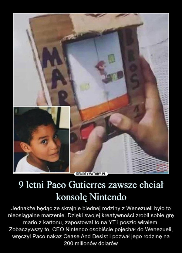 9 letni Paco Gutierres zawsze chciał konsolę Nintendo – Jednakże będąc ze skrajnie biednej rodziny z Wenezueli było to nieosiągalne marzenie. Dzięki swojej kreatywności zrobił sobie grę mario z kartonu, zapostował to na YT i poszło wiralem. Zobaczywszy to, CEO Nintendo osobiście pojechał do Wenezueli, wręczył Paco nakaz Cease And Desist i pozwał jego rodzinę na 200 milionów dolarów 