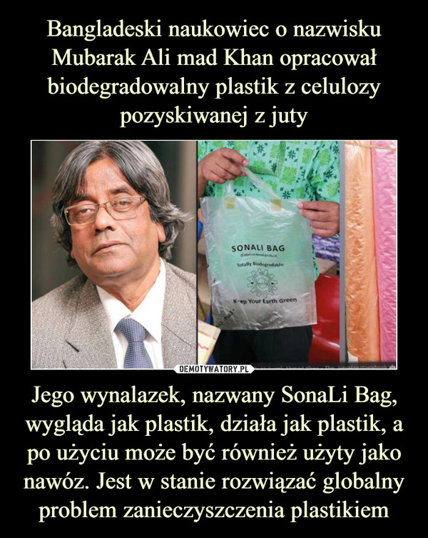 Bangladeski naukowiec o nazwisku Mubarak Ali mad Khan opracował biodegradowalny plastik z celulozy pozyskiwanej z juty Jego wynalazek, nazwany SonaLi Bag, wygląda jak plastik, działa jak plastik, a po użyciu może być również użyty jako nawóz. Jest w stanie rozwiązać globalny problem zanieczyszczenia plastikiem