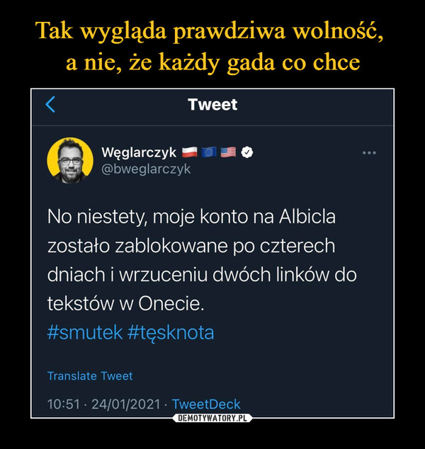  –  Tweet Węglarczyk = le> @bweglarczyk No niestety, moje konto na Albicla zostało zablokowane po czterech dniach i wrzuceniu dwóch linków do tekstów w Onecie. #smutek #tęsknota Translate Tweet