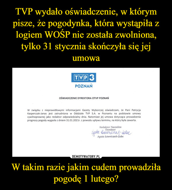 W takim razie jakim cudem prowadziła pogodę 1 lutego? –  TVP 3POZNAŃOŚWIADCZENIE DYREKTORA OTVP POZNAŃW związku z nieprawidłowymi informacjami Gazety Wyborczej oświadczam, że Pani PatrycjaKasperczak-Janas jest zatrudniona w Oddziale TVP S.A. w Poznaniu na podstawie umowycywilnoprawnej jako redaktor odpowiedzialny dnia. Natomiast jej umowa dotycząca prowadzeniaprognozy pogody wygasła z dniem 31.01.2021r. z powodu upływu terminu, na który była zawarta.Redaktor NaczelnaDyrektorAgata Eawniczak-Loba