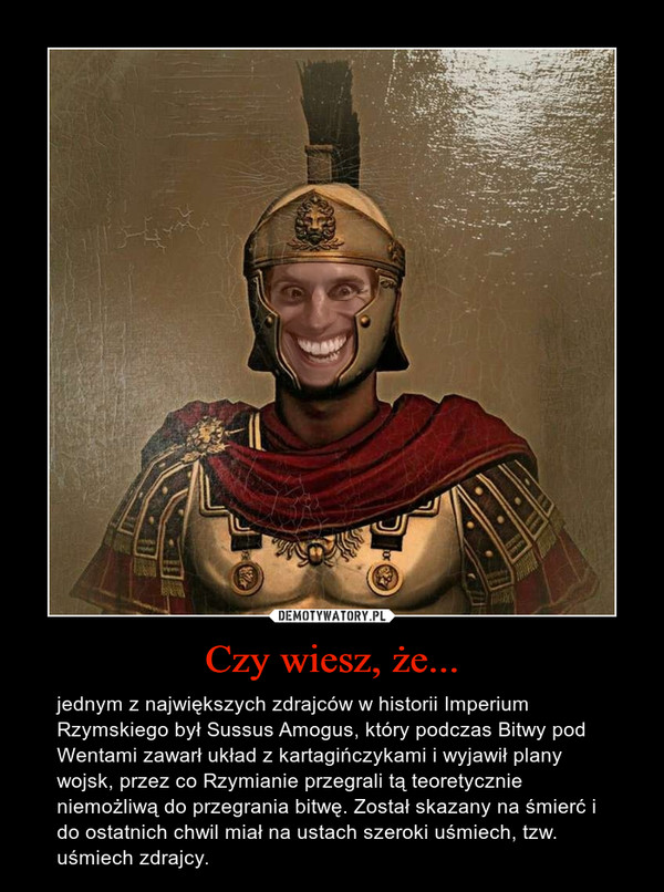 Czy wiesz, że... – jednym z największych zdrajców w historii Imperium Rzymskiego był Sussus Amogus, który podczas Bitwy pod Wentami zawarł układ z kartagińczykami i wyjawił plany wojsk, przez co Rzymianie przegrali tą teoretycznie niemożliwą do przegrania bitwę. Został skazany na śmierć i do ostatnich chwil miał na ustach szeroki uśmiech, tzw. uśmiech zdrajcy. 