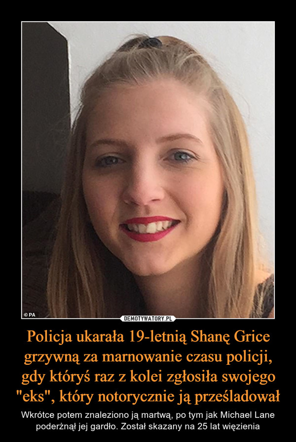 Policja ukarała 19-letnią Shanę Grice grzywną za marnowanie czasu policji, gdy któryś raz z kolei zgłosiła swojego "eks", który notorycznie ją prześladował – Wkrótce potem znaleziono ją martwą, po tym jak Michael Lane poderżnął jej gardło. Został skazany na 25 lat więzienia 