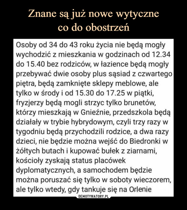  –  Osoby od 34 do 43 roku życia nie będą mogły wychodzić z mieszkania w godzinach od 12.34 do 15.40 bez rodziców, w łazience będą mogły przebywać dwie osoby plus sąsiad z czwartego piętra, będą zamknięte sklepy meblowe, ale tylko w środy i od 15.30 do 17.25 w piątki, fryzjerzy będą mogli strzyc tylko brunetów, którzy mieszkają w Gnieźnie, przedszkola będą działały w trybie hybrydowym, czyli trzy razy w tygodniu będą przychodzili rodzice, a dwa razy dzieci, nie będzie można wejść do Biedronki w żółtych butach i kupować bułek z ziarnami, kościoły zyskają status placówek dyplomatycznych, a samochodem będzie można poruszać się tylko w soboty wieczorem, ale tylko wtedy, gdy tankuje się na Orlenie