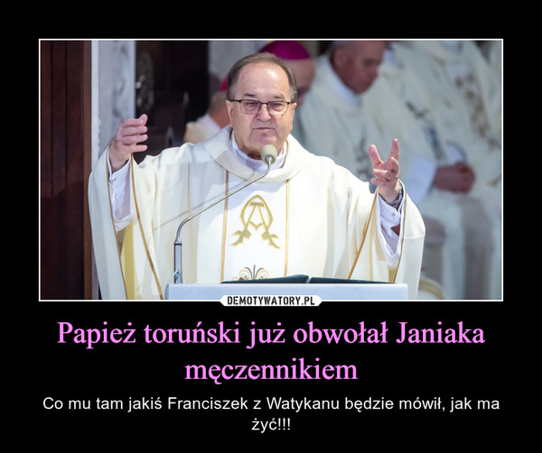 Papież toruński już obwołał Janiaka męczennikiem – Co mu tam jakiś Franciszek z Watykanu będzie mówił, jak ma żyć!!! 