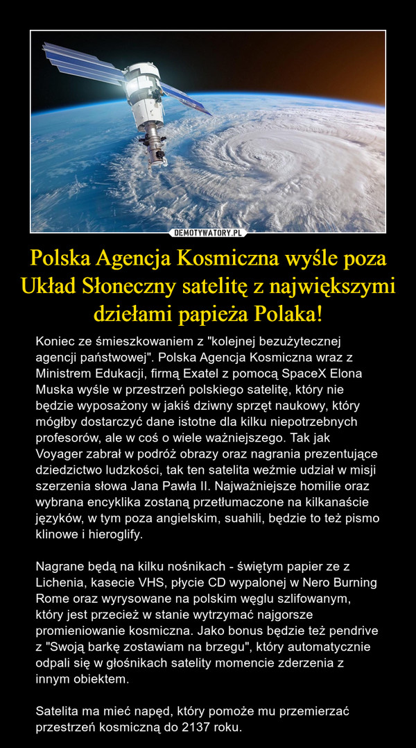 Polska Agencja Kosmiczna wyśle poza Układ Słoneczny satelitę z największymi dziełami papieża Polaka! – Koniec ze śmieszkowaniem z "kolejnej bezużytecznej agencji państwowej". Polska Agencja Kosmiczna wraz z Ministrem Edukacji, firmą Exatel z pomocą SpaceX Elona Muska wyśle w przestrzeń polskiego satelitę, który nie będzie wyposażony w jakiś dziwny sprzęt naukowy, który mógłby dostarczyć dane istotne dla kilku niepotrzebnych profesorów, ale w coś o wiele ważniejszego. Tak jak Voyager zabrał w podróż obrazy oraz nagrania prezentujące dziedzictwo ludzkości, tak ten satelita weźmie udział w misji szerzenia słowa Jana Pawła II. Najważniejsze homilie oraz wybrana encyklika zostaną przetłumaczone na kilkanaście języków, w tym poza angielskim, suahili, będzie to też pismo klinowe i hieroglify. Nagrane będą na kilku nośnikach - świętym papier ze z Lichenia, kasecie VHS, płycie CD wypalonej w Nero Burning Rome oraz wyrysowane na polskim węglu szlifowanym, który jest przecież w stanie wytrzymać najgorsze promieniowanie kosmiczna. Jako bonus będzie też pendrive z "Swoją barkę zostawiam na brzegu", który automatycznie odpali się w głośnikach satelity momencie zderzenia z innym obiektem.Satelita ma mieć napęd, który pomoże mu przemierzać przestrzeń kosmiczną do 2137 roku. 