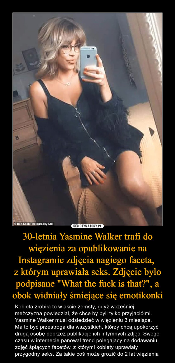 30-letnia Yasmine Walker trafi do więzienia za opublikowanie na Instagramie zdjęcia nagiego faceta, z którym uprawiała seks. Zdjęcie było podpisane "What the fuck is that?", a obok widniały śmiejące się emotikonki – Kobieta zrobiła to w akcie zemsty, gdyż wcześniej mężczyzna powiedział, że chce by byli tylko przyjaciółmi. Yasmine Walker musi odsiedzieć w więzieniu 3 miesiące. Ma to być przestroga dla wszystkich, którzy chcą upokorzyć drugą osobę poprzez publikacje ich intymnych zdjęć. Swego czasu w internecie panował trend polegający na dodawaniu zdjęć śpiących facetów, z którymi kobiety uprawiały przygodny seks. Za takie coś może grozić do 2 lat więzienia 