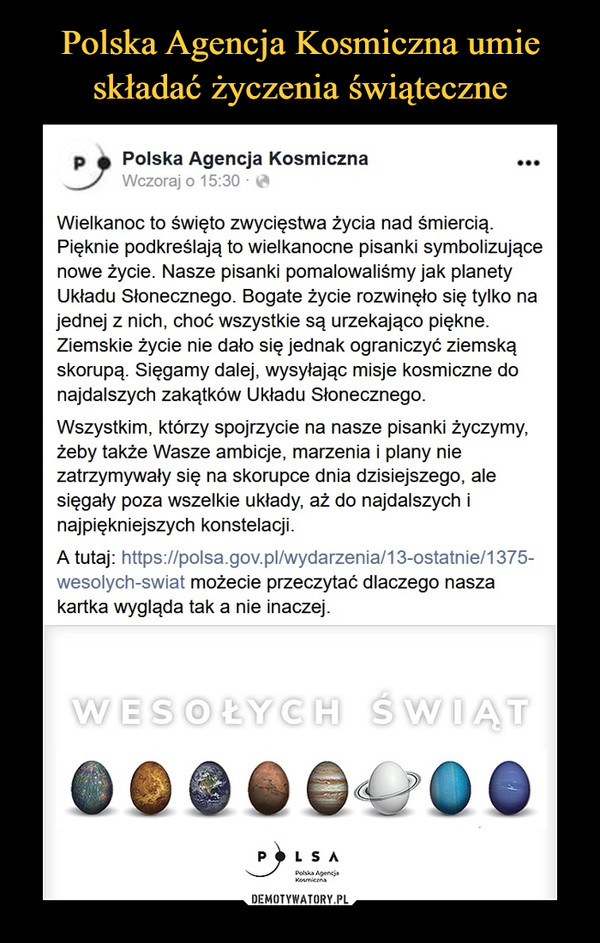  –  Polska Agencja Kosmiczna •••Wczoraj o 15:30 -Wielkanoc to święto zwycięstwa życia nad śmiercią.Pięknie podkreślają to wielkanocne pisanki symbolizującenowe życie. Nasze pisanki pomalowaliśmy jak planetyUkładu Słonecznego. Bogate życie rozwinęło się tylko najednej z nich, choć wszystkie są urzekająco piękne.Ziemskie życie nie dało się jednak ograniczyć ziemskąskorupą. Sięgamy dalej, wysyłając misje kosmiczne donajdalszych zakątków Układu Słonecznego.Wszystkim, którzy spojrzycie na nasze pisanki życzymy,żeby także Wasze ambicje, marzenia i plany niezatrzymywały się na skorupce dnia dzisiejszego, alesięgały poza wszelkie układy, aż do najdalszych inajpiękniejszych konstelacji.A tutaj: https://polsa.gov.pl/wydarzenia/13-ostatnie/1375-wesolych-swiat możecie przeczytać dlaczego naszakartka wygląda tak a nie inaczej.