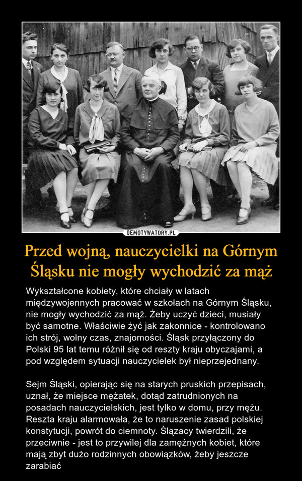 Przed wojną, nauczycielki na Górnym Śląsku nie mogły wychodzić za mąż – Wykształcone kobiety, które chciały w latach międzywojennych pracować w szkołach na Górnym Śląsku, nie mogły wychodzić za mąż. Żeby uczyć dzieci, musiały być samotne. Właściwie żyć jak zakonnice - kontrolowano ich strój, wolny czas, znajomości. Śląsk przyłączony do Polski 95 lat temu różnił się od reszty kraju obyczajami, a pod względem sytuacji nauczycielek był nieprzejednany.Sejm Śląski, opierając się na starych pruskich przepisach, uznał, że miejsce mężatek, dotąd zatrudnionych na posadach nauczycielskich, jest tylko w domu, przy mężu. Reszta kraju alarmowała, że to naruszenie zasad polskiej konstytucji, powrót do ciemnoty. Ślązacy twierdzili, że przeciwnie - jest to przywilej dla zamężnych kobiet, które mają zbyt dużo rodzinnych obowiązków, żeby jeszcze zarabiać 