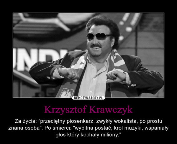 Krzysztof Krawczyk – Za życia: "przeciętny piosenkarz, zwykły wokalista, po prostu znana osoba". Po śmierci: "wybitna postać, król muzyki, wspaniały głos który kochały miliony." 