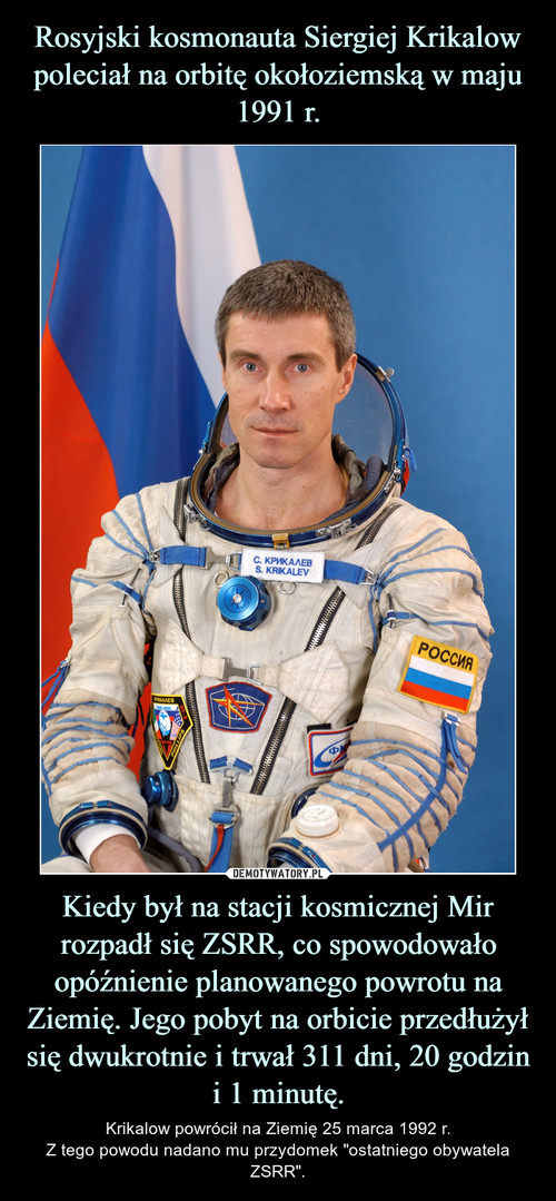 Rosyjski kosmonauta Siergiej Krikalow poleciał na orbitę okołoziemską w maju 1991 r. Kiedy był na stacji kosmicznej Mir rozpadł się ZSRR, co spowodowało opóźnienie planowanego powrotu na Ziemię. Jego pobyt na orbicie przedłużył się dwukrotnie i trwał 311 dni, 20 godzin i 1 minutę.