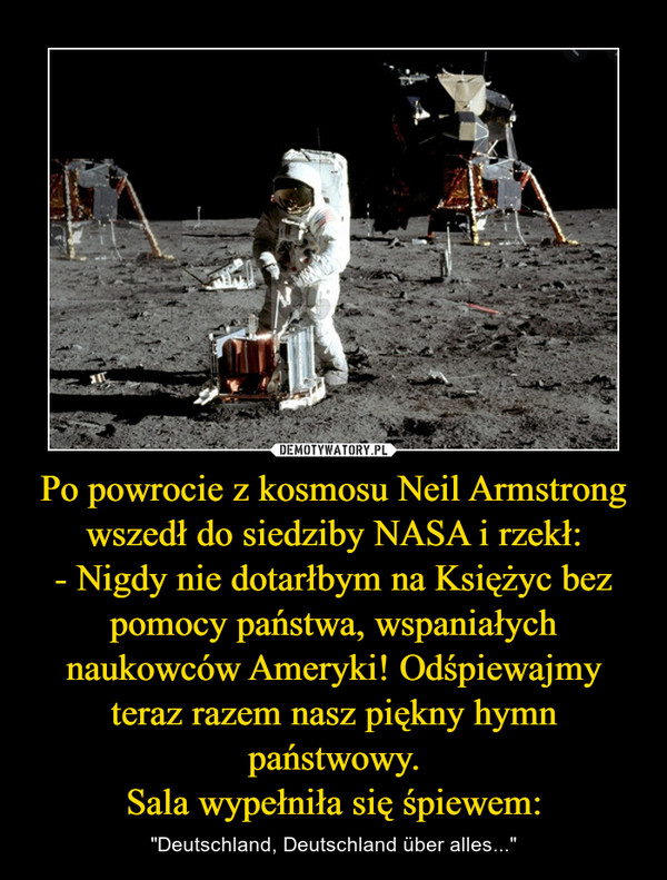 Po powrocie z kosmosu Neil Armstrong wszedł do siedziby NASA i rzekł:
- Nigdy nie dotarłbym na Księżyc bez pomocy państwa, wspaniałych naukowców Ameryki! Odśpiewajmy teraz razem nasz piękny hymn państwowy.
Sala wypełniła się śpiewem: